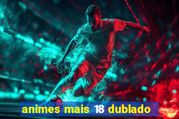 animes mais 18 dublado